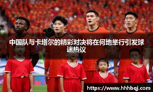 哈哈体育中国队与卡塔尔的精彩对决将在何地举行引发球迷热议
