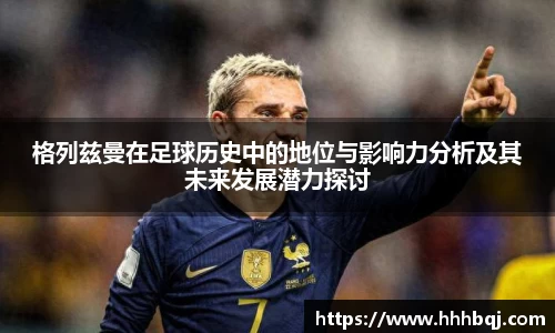 哈哈体育格列兹曼在足球历史中的地位与影响力分析及其未来发展潜力探讨